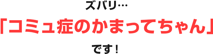ズバリ…「コミュ症のかまってちゃん」です！