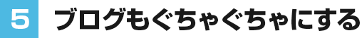⑤ブログもぐちゃぐちゃにする