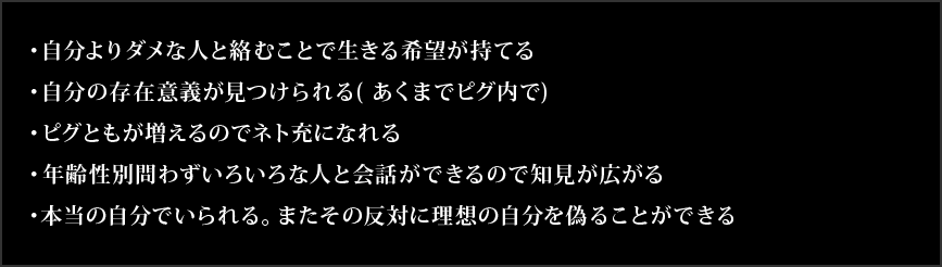 ・自分よりダメな人と絡むことで生きる希望が持てる・自分の存在意義が見つけられる( あくまでピグ内で)・ピグともが増えるのでネト充になれる・年齢性別問わずいろいろな人と会話ができるので知見が広がる・本当の自分でいられる。またその反対に理想の自分を偽ることができる