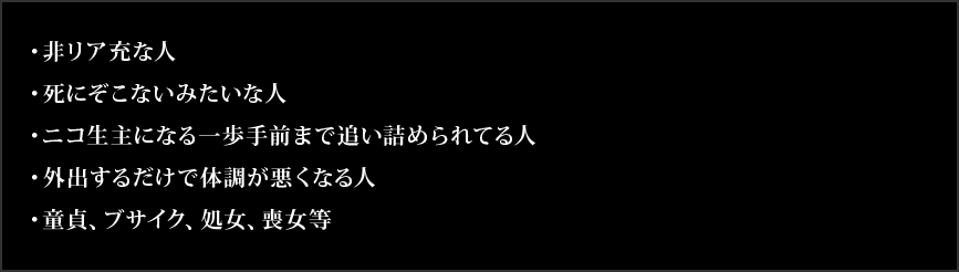 ・非リア充な人・死にぞこないみたいな人・ニコ生主になる一歩手前まで追い詰められてる人・外出するだけで体調が悪くなる人・童貞、ブサイク、処女、喪女等