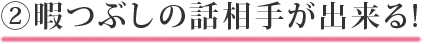 ②暇つぶしの話相手が出来る!