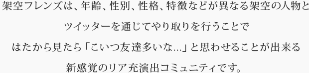 架空フレンズは、年齢、性別、性格、特徴などが異なる架空の人物とツイッターを通じてやり取りを行うことではたから見たら「こいつ友達多いな...」と思わせることが出来る新感覚のリア充演出コミュニティです。