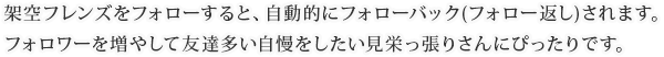 架空フレンズをフォローすると、自動的にフォローバック(フォロー返し)されます。フォロワーを増やして友達多い自慢をしたい見栄っ張りさんにぴったりです。