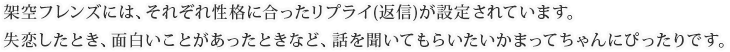 架空フレンズには、それぞれ性格に合ったリプライ(返信)が設定されています。失恋したとき、面白いことがあったときなど、話を聞いてもらいたいかまってちゃんにぴったりです。