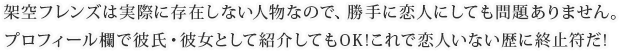 架空フレンズは実際に存在しない人物なので、勝手に恋人にしても問題ありません。プロフィール欄で彼氏・彼女として紹介してもOK!これで恋人いない歴に終止符だ!