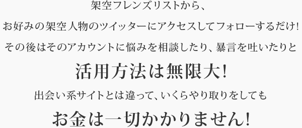 架空フレンズリストから、お好みの架空人物のツイッターにアクセスしてフォローするだけ!その後はそのアカウントに悩みを相談したり、暴言を吐いたりと活用方法は無限大!出会い系サイトとは違って、いくらやり取りをしてもお金は一切かかりません!