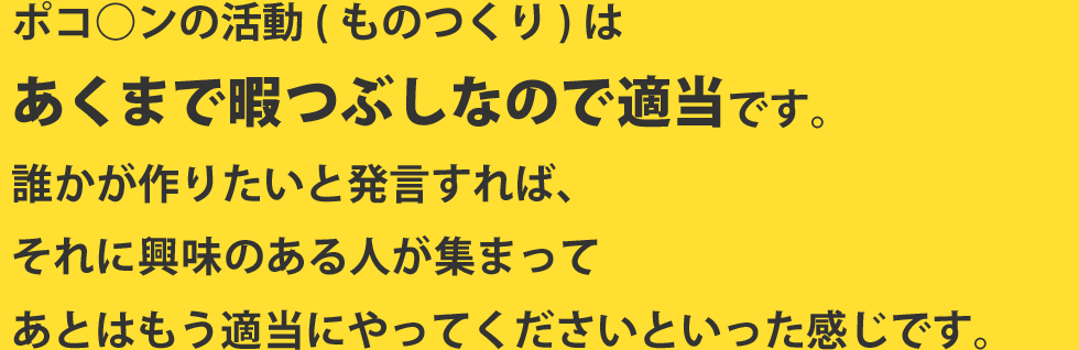 ポコ○ンの活動(ものつくり)はあくまで暇つぶしなので適当です。誰かが作りたいと発言すれば、それに興味のある人が集まってあとはもう適当にやってくださいといった感じです。