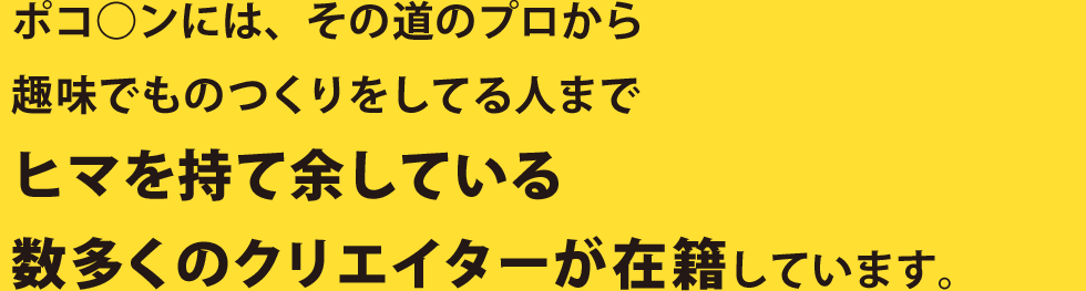 ポコ○ンには、その道のプロから趣味でものつくりをしてる人までヒマを持て余している数多くのクリエイターが在籍しています。
