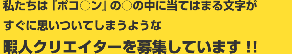 私たちは『ポコ○ン』の○の中に当てはまる文字がすぐに思いついてしまうような暇人クリエイターを募集しています!!