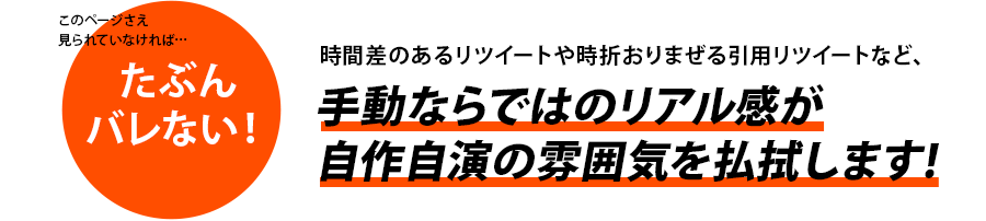 時間差のあるリツイートや時折おりまぜる引用リツイートなど、手動ならではのリアル感が自作自演の雰囲気を払拭します!